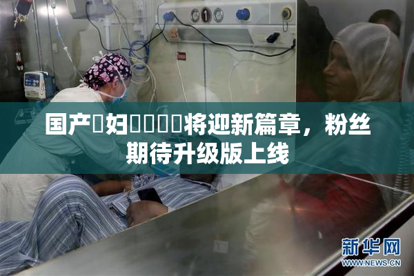 国产婬妇❌‌❌‌将迎新篇章，粉丝期待升级版上线