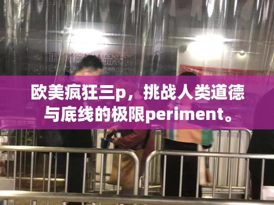 欧美疯狂三p，挑战人类道德与底线的极限periment。