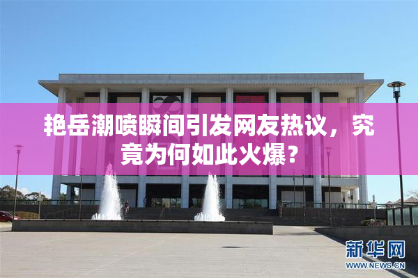 艳岳潮喷瞬间引发网友热议，究竟为何如此火爆？