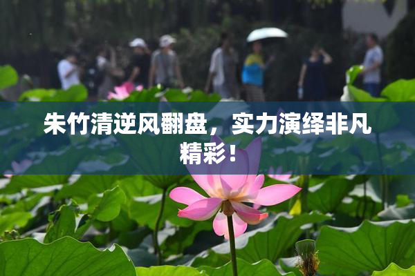 朱竹清逆风翻盘，实力演绎非凡精彩！