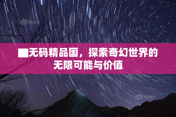▇无码精品国，探索奇幻世界的无限可能与价值