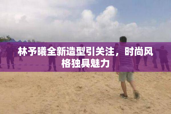 林予曦全新造型引关注，时尚风格独具魅力