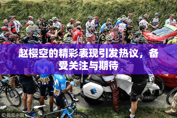 赵樱空的精彩表现引发热议，备受关注与期待
