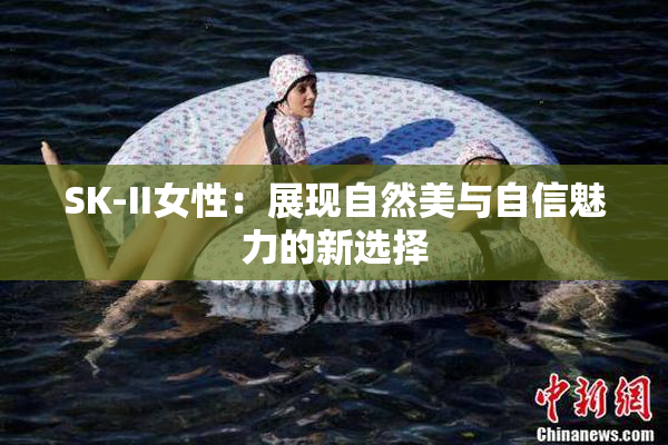 SK-II女性：展现自然美与自信魅力的新选择