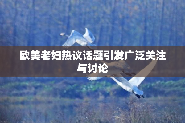 欧美老妇热议话题引发广泛关注与讨论