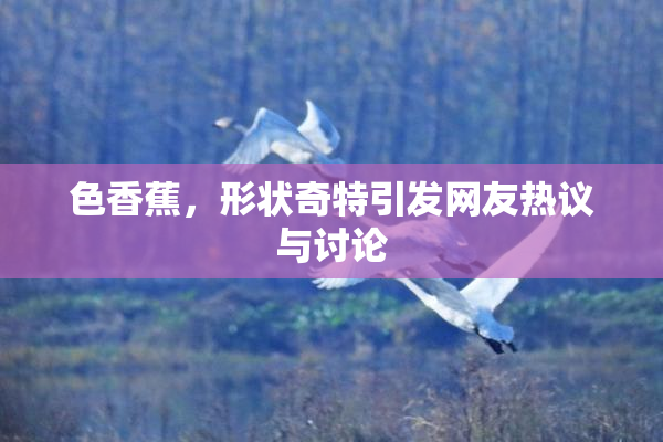 色香蕉，形状奇特引发网友热议与讨论