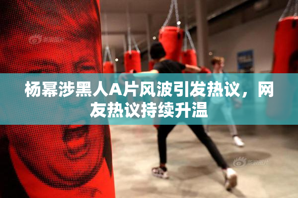 杨幂涉黑人A片风波引发热议，网友热议持续升温
