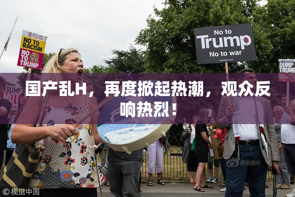 国产乱H，再度掀起热潮，观众反响热烈！
