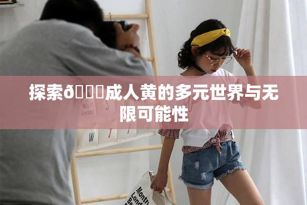 探索🔞成人黄的多元世界与无限可能性
