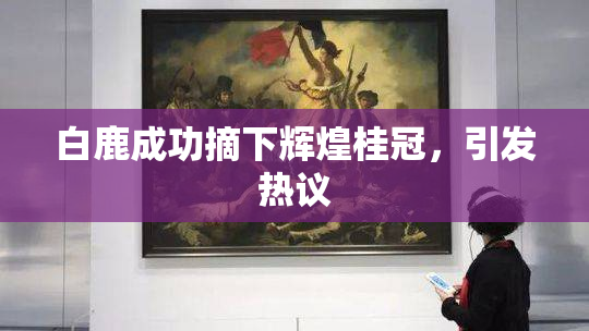 白鹿成功摘下辉煌桂冠，引发热议