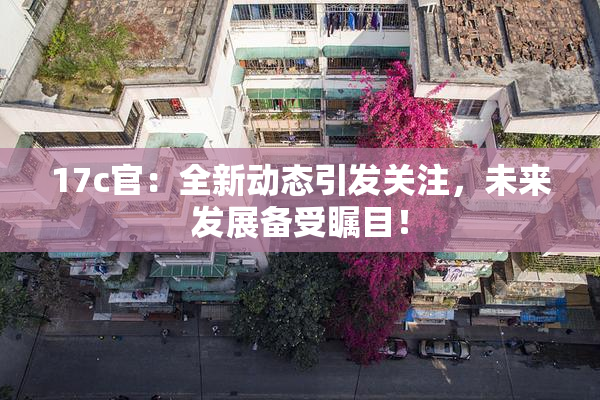 17c官：全新动态引发关注，未来发展备受瞩目！