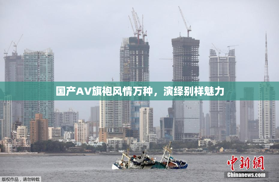 国产AV旗袍风情万种，演绎别样魅力