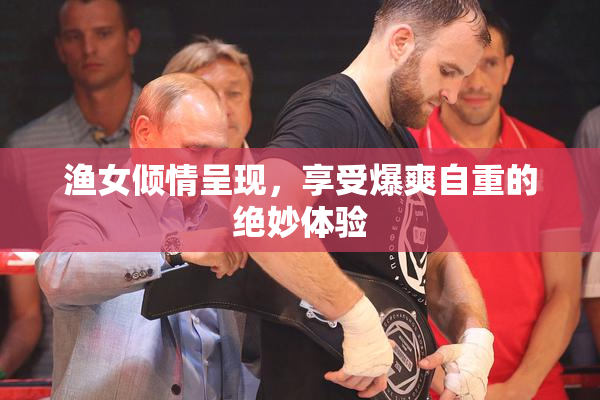 渔女倾情呈现，享受爆爽自重的绝妙体验