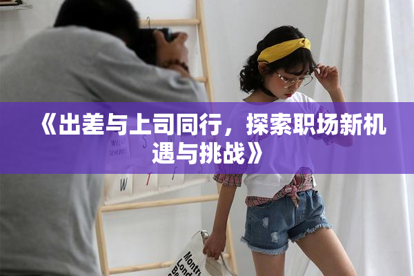 《出差与上司同行，探索职场新机遇与挑战》