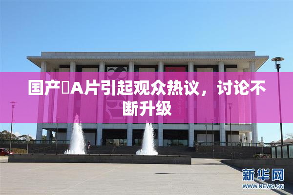 国产婬A片引起观众热议，讨论不断升级