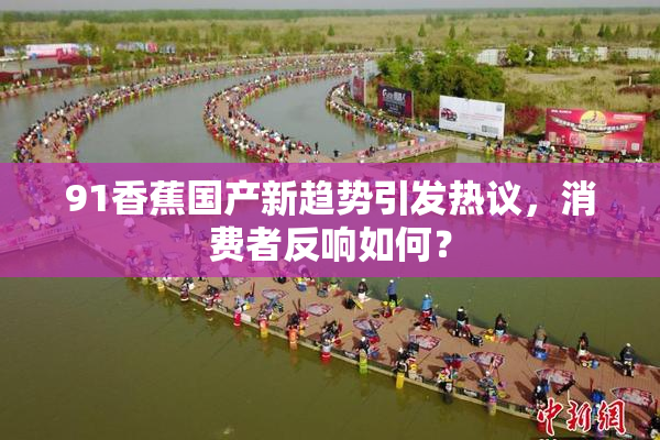 91香蕉国产新趋势引发热议，消费者反响如何？