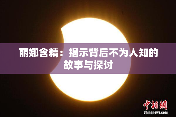 丽娜含精：揭示背后不为人知的故事与探讨