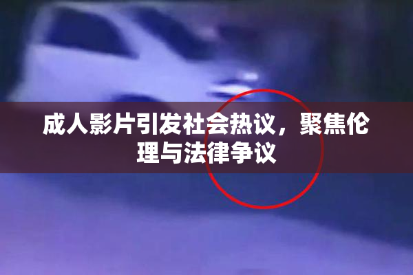 成人影片引发社会热议，聚焦伦理与法律争议