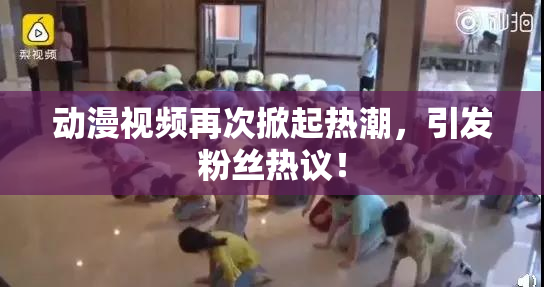 动漫视频再次掀起热潮，引发粉丝热议！