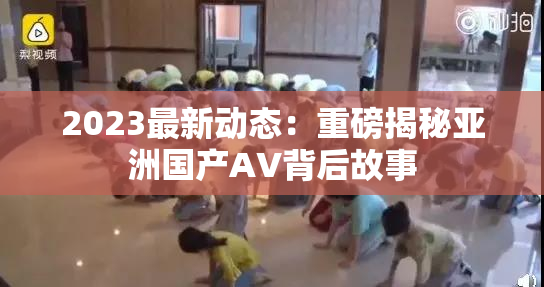 2023最新动态：重磅揭秘亚洲国产AV背后故事