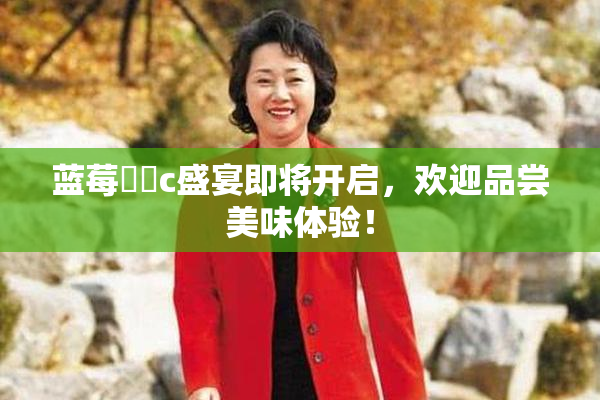 蓝莓❌‌c盛宴即将开启，欢迎品尝美味体验！