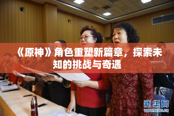 《原神》角色重塑新篇章，探索未知的挑战与奇遇