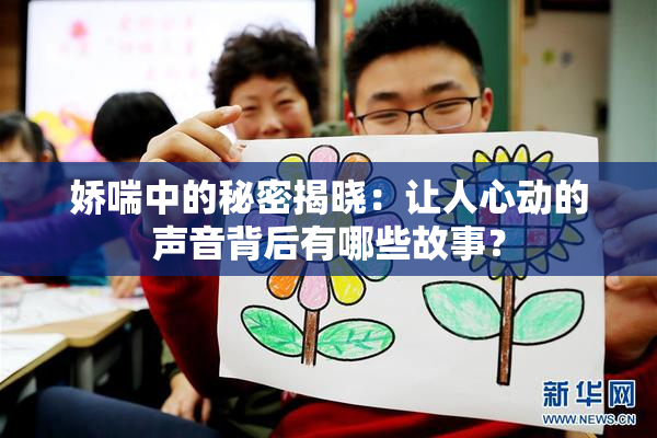 娇喘中的秘密揭晓：让人心动的声音背后有哪些故事？