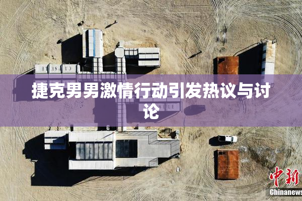捷克男男激情行动引发热议与讨论