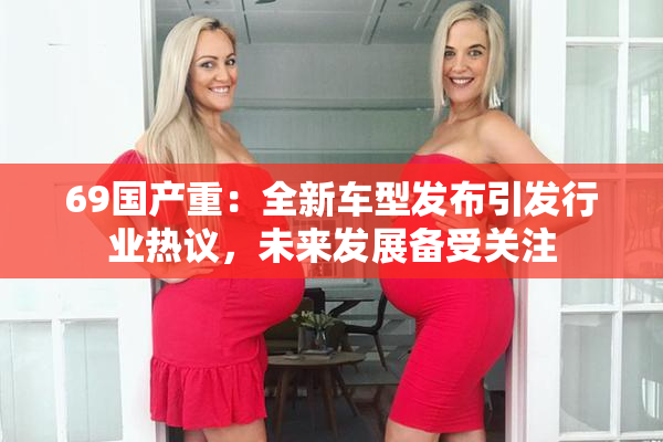 69国产重：全新车型发布引发行业热议，未来发展备受关注