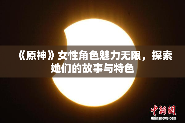 《原神》女性角色魅力无限，探索她们的故事与特色
