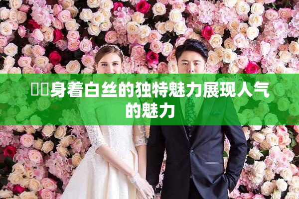 妺妺身着白丝的独特魅力展现人气的魅力