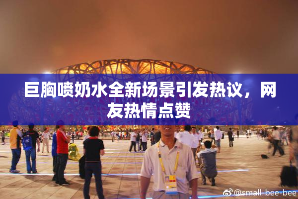巨胸喷奶水全新场景引发热议，网友热情点赞