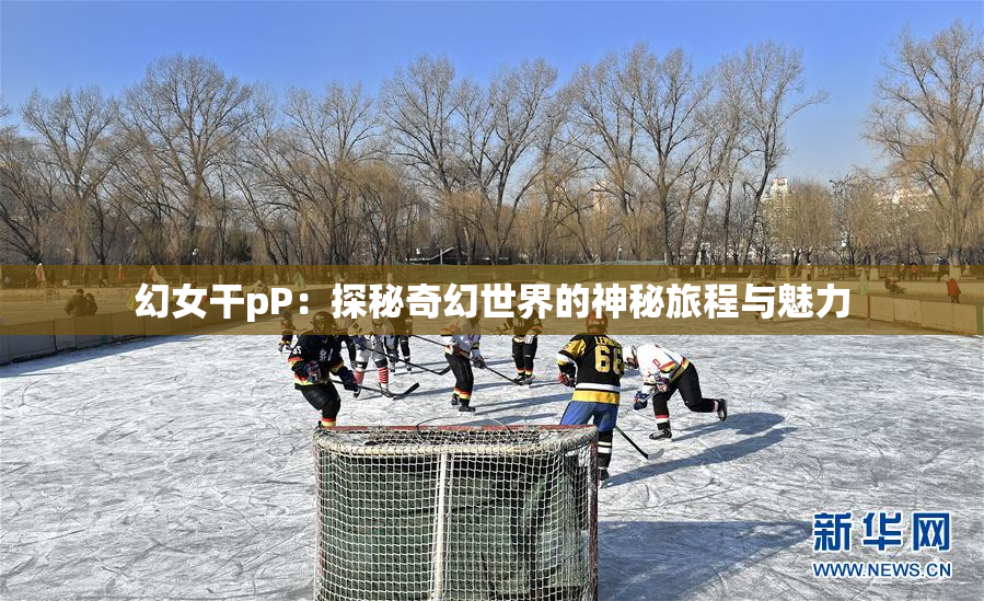 幻女干pP：探秘奇幻世界的神秘旅程与魅力