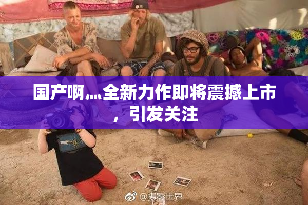 国产啊灬全新力作即将震撼上市，引发关注