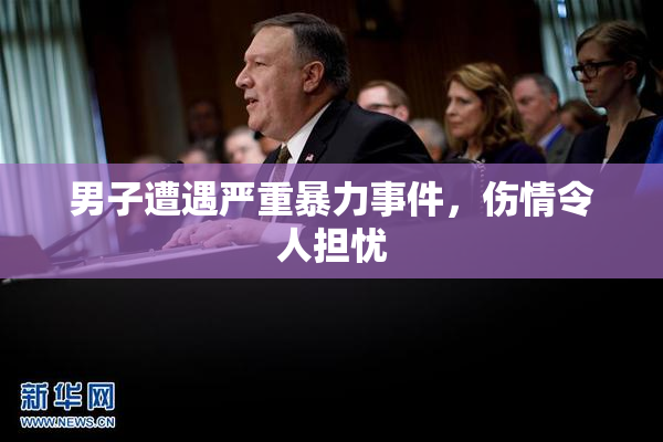 男子遭遇严重暴力事件，伤情令人担忧