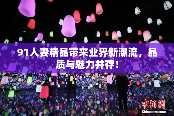 91人妻精品带来业界新潮流，品质与魅力并存！