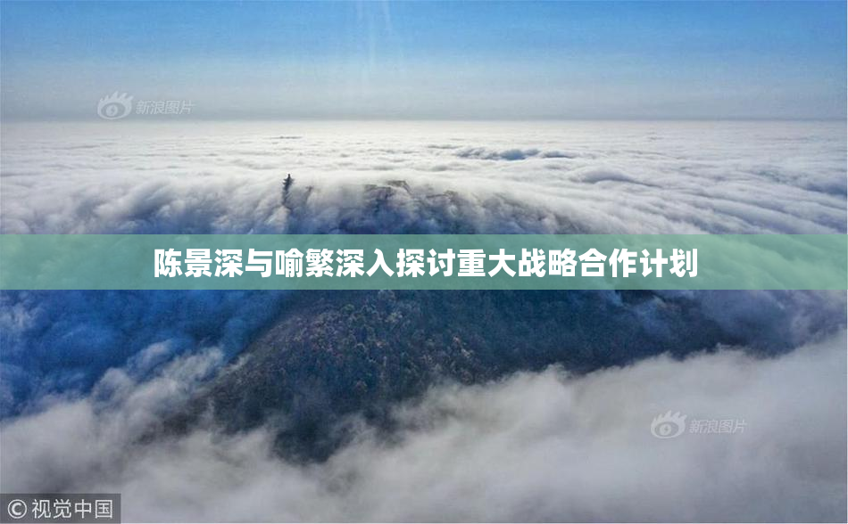 陈景深与喻繁深入探讨重大战略合作计划