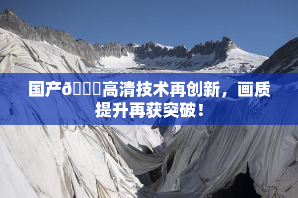 国产🍑高清技术再创新，画质提升再获突破！