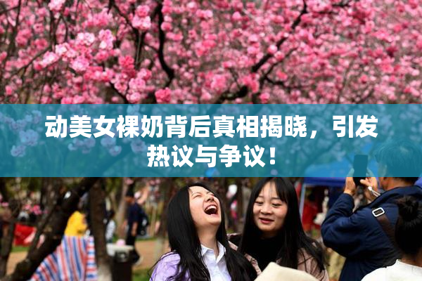 动美女裸奶背后真相揭晓，引发热议与争议！