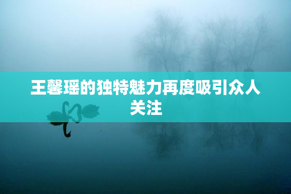 王馨瑶的独特魅力再度吸引众人关注