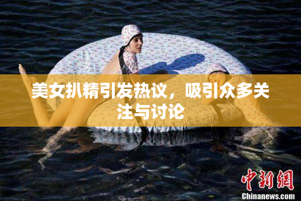 美女扒精引发热议，吸引众多关注与讨论
