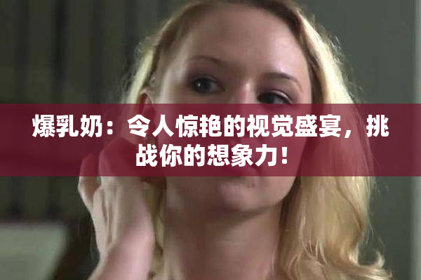 爆乳奶：令人惊艳的视觉盛宴，挑战你的想象力！