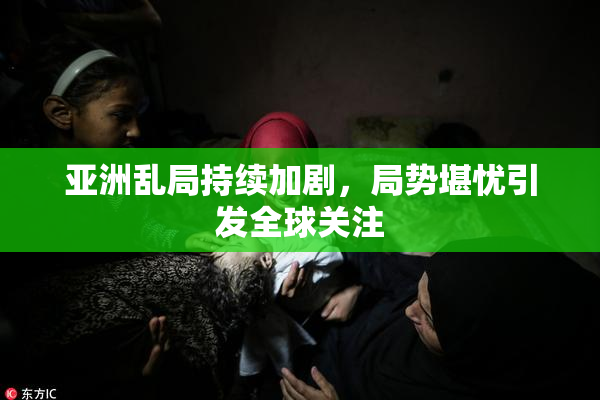 亚洲乱局持续加剧，局势堪忧引发全球关注