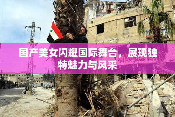 国产美女闪耀国际舞台，展现独特魅力与风采