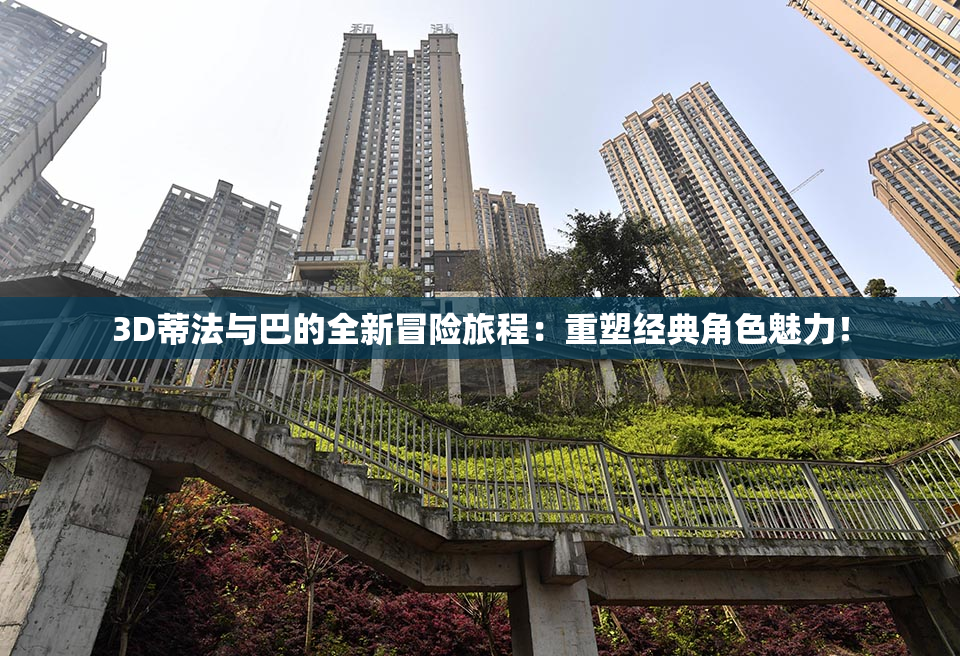 3D蒂法与巴的全新冒险旅程：重塑经典角色魅力！