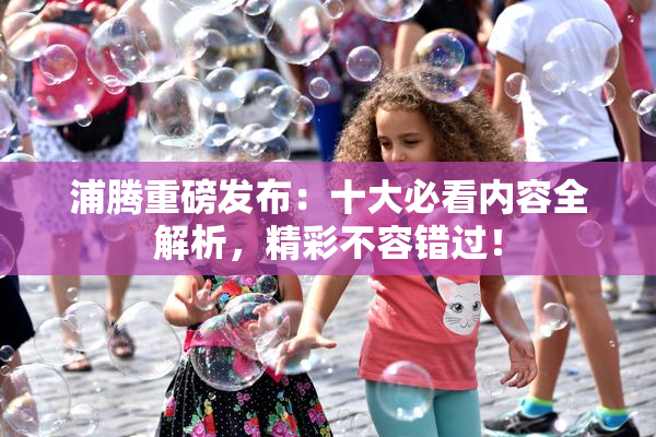 浦腾重磅发布：十大必看内容全解析，精彩不容错过！