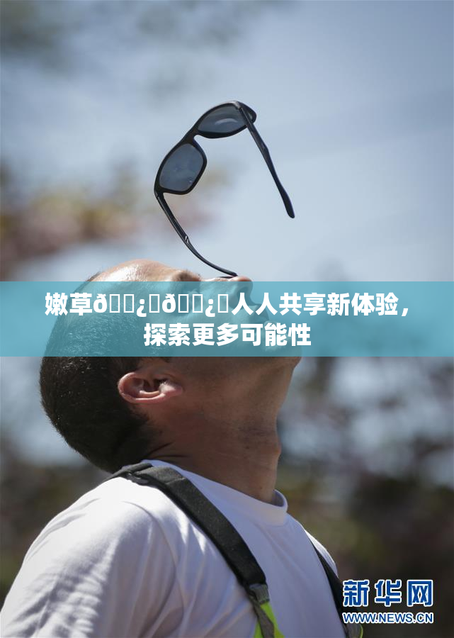 嫩草🌿‌🌿‌人人共享新体验，探索更多可能性