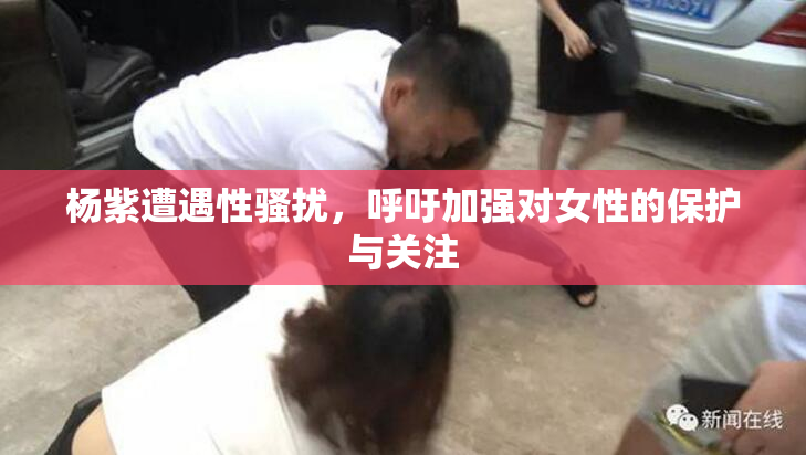杨紫遭遇性骚扰，呼吁加强对女性的保护与关注