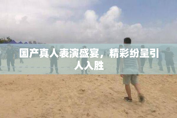 国产真人表演盛宴，精彩纷呈引人入胜
