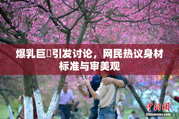 爆乳巨凥引发讨论，网民热议身材标准与审美观